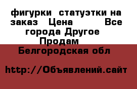 фигурки .статуэтки.на заказ › Цена ­ 250 - Все города Другое » Продам   . Белгородская обл.